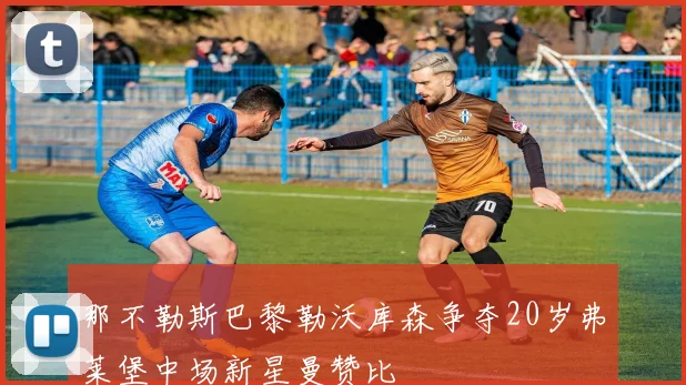 那不勒斯巴黎勒沃库森争夺20岁弗莱堡中场新星曼赞比