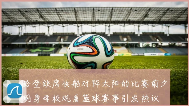 哈登缺席快船对阵太阳的比赛前夕现身母校观看篮球赛事引发热议