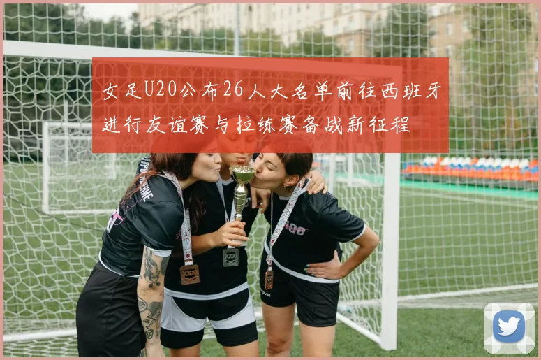 女足U20公布26人大名单前往西班牙进行友谊赛与拉练赛备战新征程