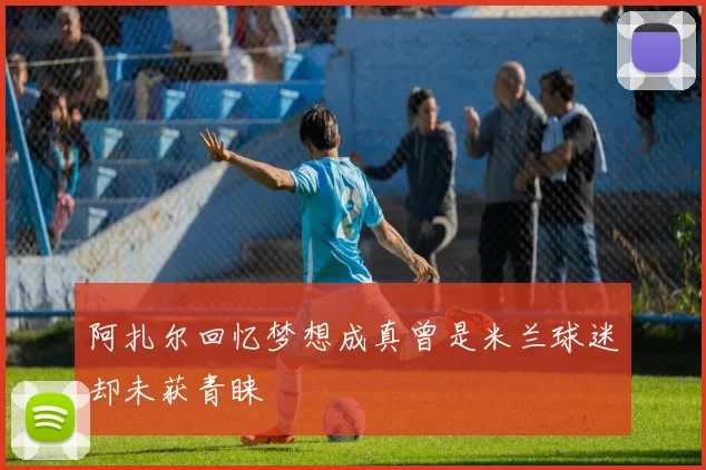 阿扎尔回忆梦想成真曾是米兰球迷却未获青睐