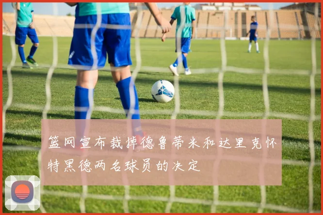 篮网宣布裁掉德鲁蒂米和达里克怀特黑德两名球员的决定