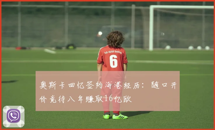 奥斯卡回忆签约海港经历：随口开价竟待八年赚取16亿欧