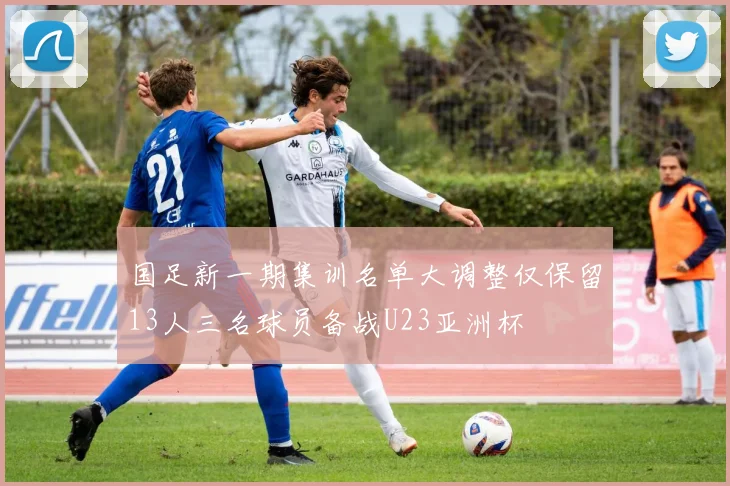 国足新一期集训名单大调整仅保留13人三名球员备战U23亚洲杯
