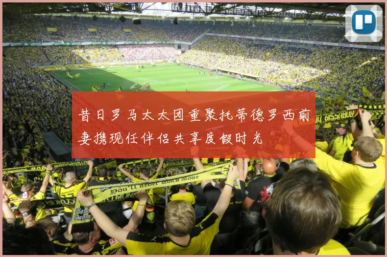 昔日罗马太太团重聚托蒂德罗西前妻携现任伴侣共享度假时光