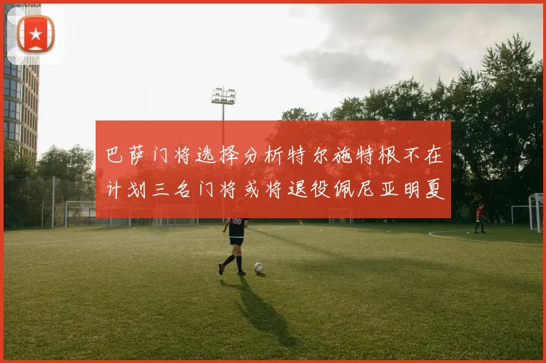 巴萨门将选择分析特尔施特根不在计划三名门将或将退役佩尼亚明夏回归展望