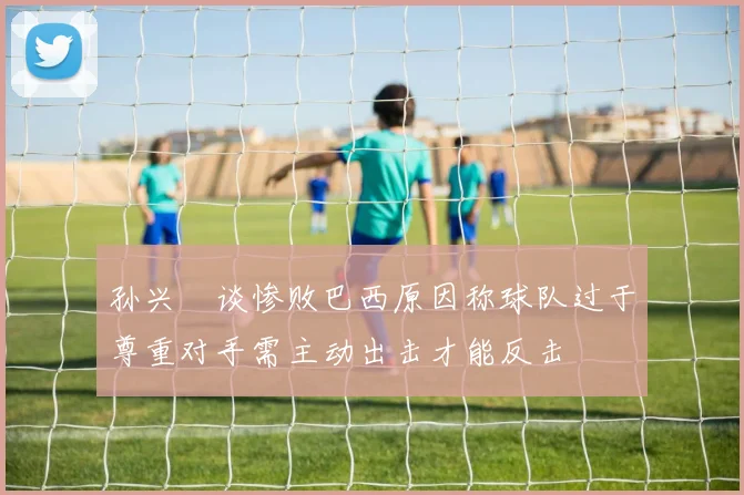孙兴慜谈惨败巴西原因称球队过于尊重对手需主动出击才能反击