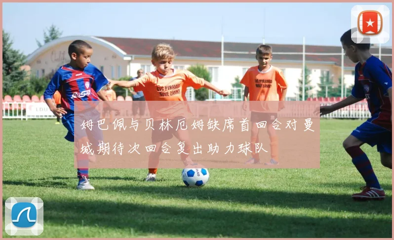 姆巴佩与贝林厄姆缺席首回合对曼城期待次回合复出助力球队