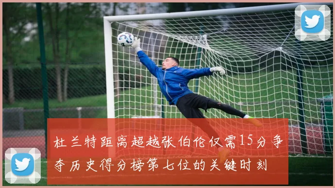 杜兰特距离超越张伯伦仅需15分争夺历史得分榜第七位的关键时刻