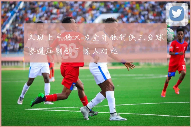 文班上半场火力全开独行侠三分球惨遭压制创下惊人对比
