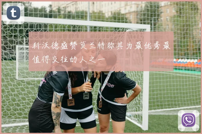 科沃德盛赞莫兰特称其为最优秀最值得交往的人之一