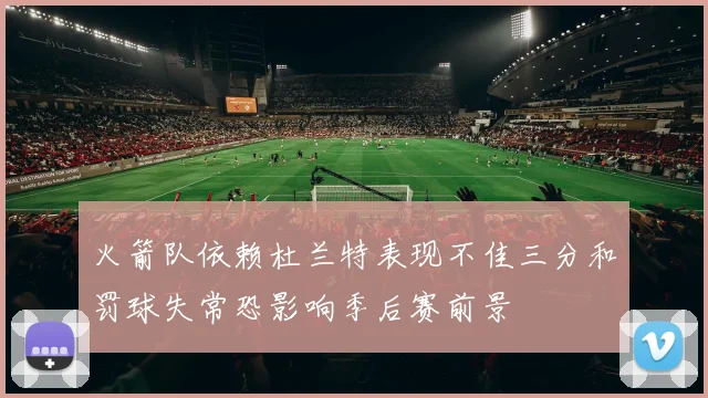 火箭队依赖杜兰特表现不佳三分和罚球失常恐影响季后赛前景