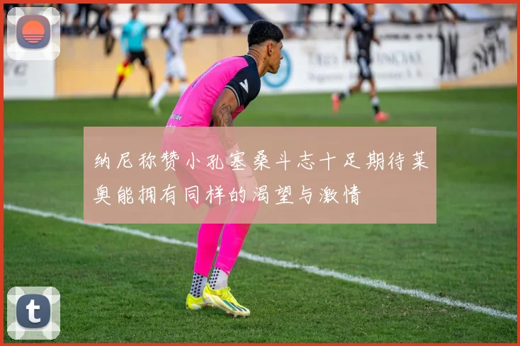 纳尼称赞小孔塞桑斗志十足期待莱奥能拥有同样的渴望与激情