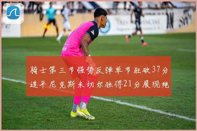 骑士第三节强势反弹单节狂砍37分追平尼克斯米切尔独得21分展现绝佳状态