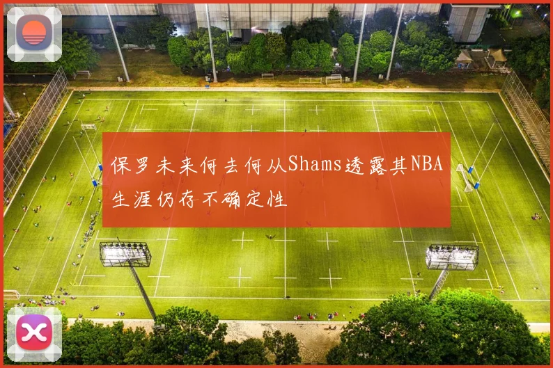 保罗未来何去何从Shams透露其NBA生涯仍存不确定性