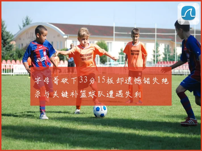 字母哥砍下33分15板却遗憾错失绝杀与关键补篮球队遭遇失利