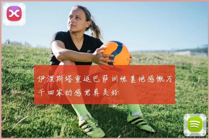 伊涅斯塔重返巴萨训练基地感慨万千回家的感觉真美好