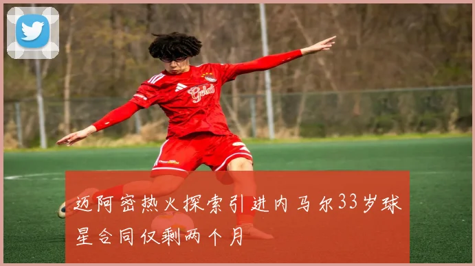 迈阿密热火探索引进内马尔33岁球星合同仅剩两个月