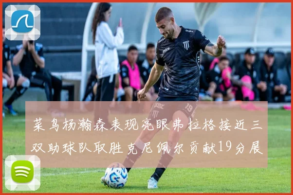 菜鸟杨瀚森表现亮眼弗拉格接近三双助球队取胜克尼佩尔贡献19分展现实力