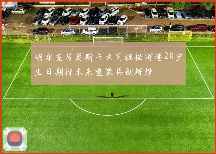 胡尔克与奥斯卡共同祝福海港20岁生日期待未来重聚再创辉煌