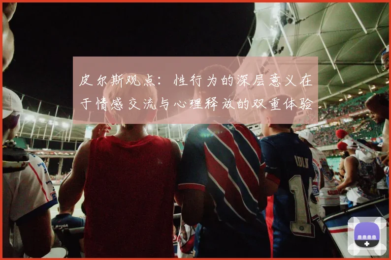 皮尔斯观点：性行为的深层意义在于情感交流与心理释放的双重体验