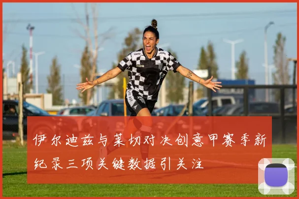 伊尔迪兹与莱切对决创意甲赛季新纪录三项关键数据引关注