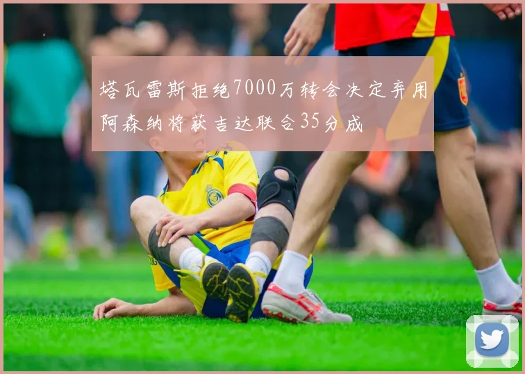 塔瓦雷斯拒绝7000万转会决定弃用阿森纳将获吉达联合35分成