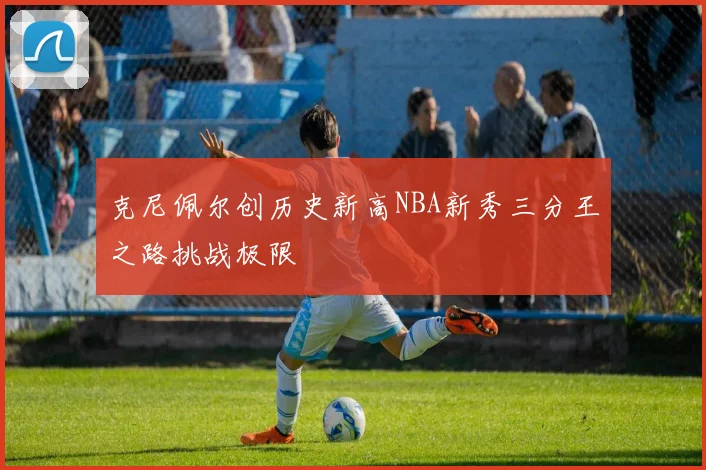 克尼佩尔创历史新高NBA新秀三分王之路挑战极限