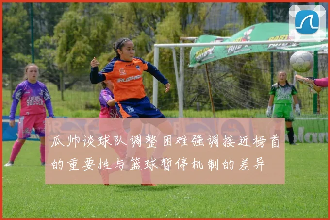 瓜帅谈球队调整困难强调接近榜首的重要性与篮球暂停机制的差异