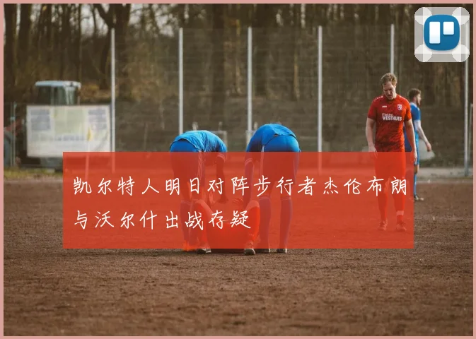 凯尔特人明日对阵步行者杰伦布朗与沃尔什出战存疑