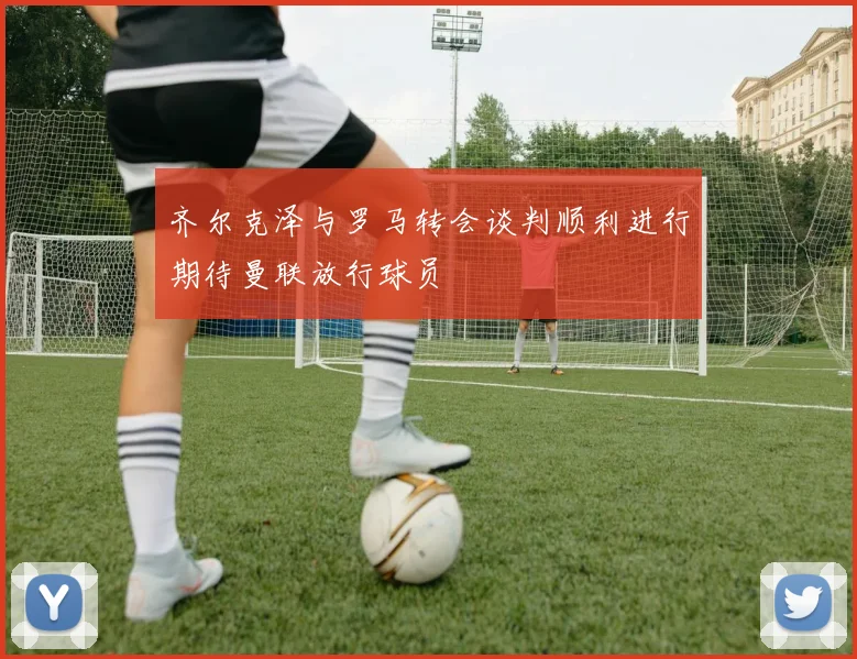 齐尔克泽与罗马转会谈判顺利进行期待曼联放行球员