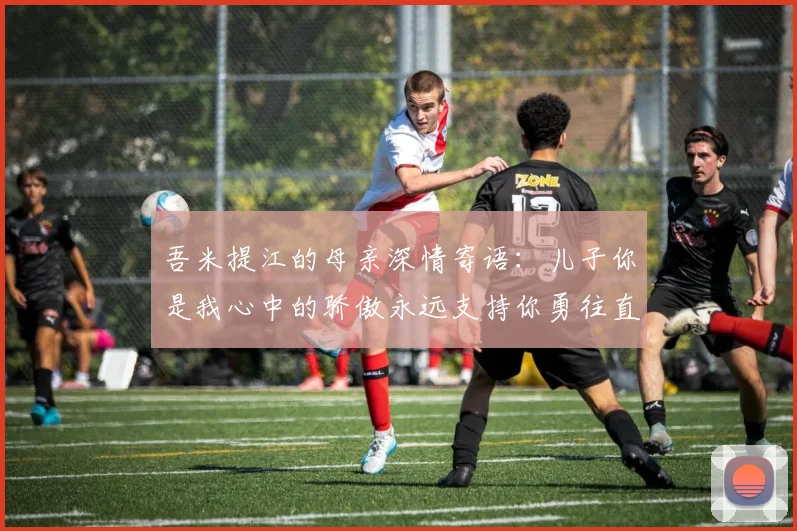 吾米提江的母亲深情寄语：儿子你是我心中的骄傲永远支持你勇往直前！
