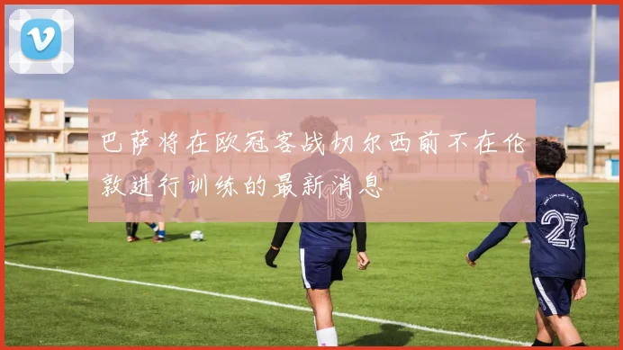 巴萨将在欧冠客战切尔西前不在伦敦进行训练的最新消息