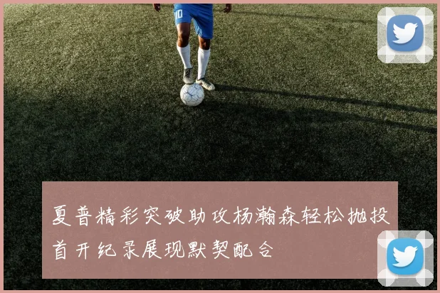 夏普精彩突破助攻杨瀚森轻松抛投首开纪录展现默契配合