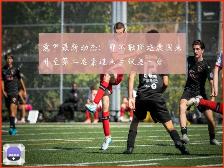 意甲最新动态：那不勒斯逆袭国米升至第二名紧追米兰仅差一分