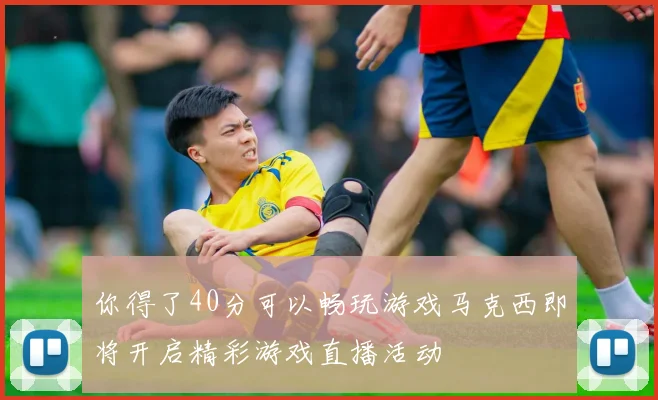 你得了40分可以畅玩游戏马克西即将开启精彩游戏直播活动
